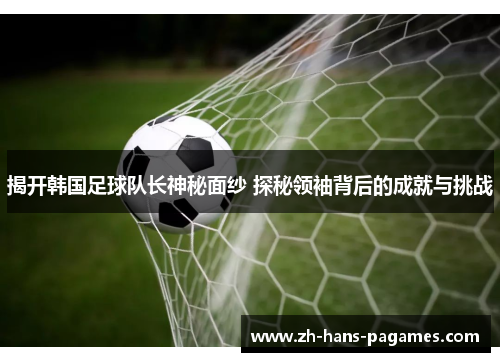 揭开韩国足球队长神秘面纱 探秘领袖背后的成就与挑战